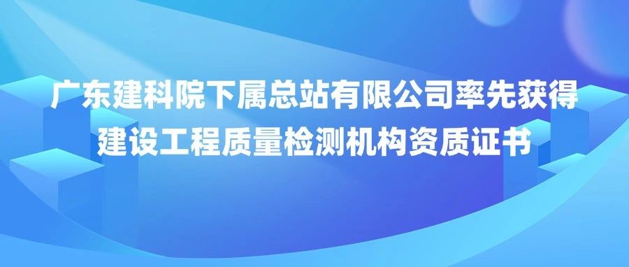 喜报！广东建科院下属总站有限公司率先获得建设工程质量检测机构资质证书