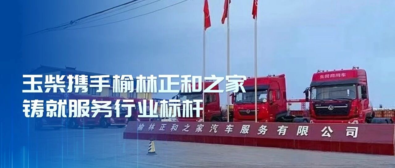 玉柴服务站甄选丨玉柴携手榆林正和之家铸就服务行业标杆