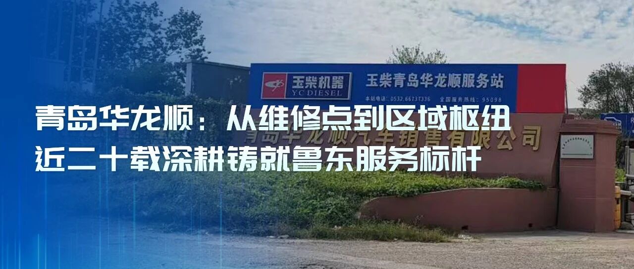 玉柴服务站甄选丨青岛华龙顺:从维修点到区域枢纽,近二十载深耕铸就鲁东服务标杆