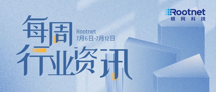 资讯|根网每周行业资讯（7.6-7.12）